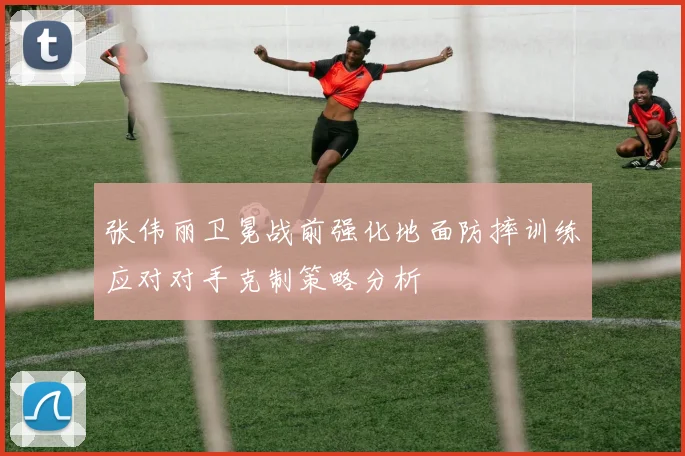 张伟丽卫冕战前强化地面防摔训练应对对手克制策略分析