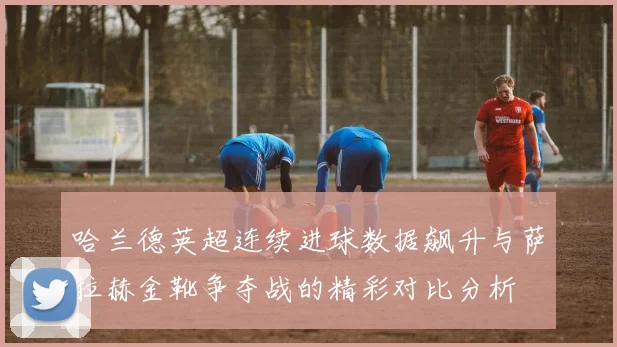 哈兰德英超连续进球数据飙升与萨拉赫金靴争夺战的精彩对比分析