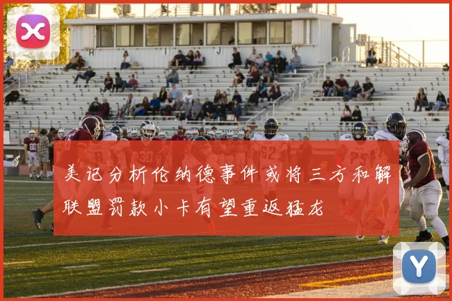 美记分析伦纳德事件或将三方和解联盟罚款小卡有望重返猛龙