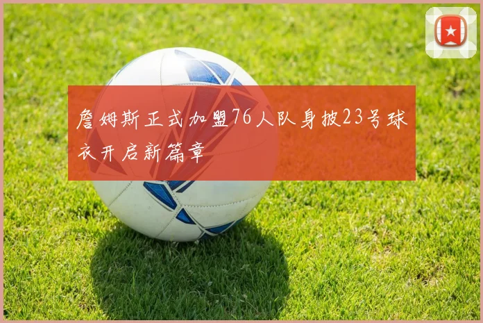 詹姆斯正式加盟76人队身披23号球衣开启新篇章