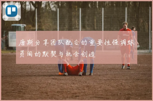 唐斯分享团队配合的重要性强调球员间的默契与机会创造