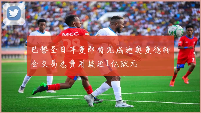 巴黎圣日耳曼即将完成迪奥曼德转会交易总费用接近1亿欧元