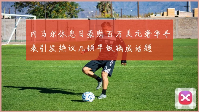 内马尔休息日豪购百万美元奢华手表引发热议几顿早饭钱成话题